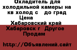 Охладитель для холодильной камеры на 70кв.холод с  5до0град. › Цена ­ 260 000 - Хабаровский край, Хабаровск г. Другое » Продам   